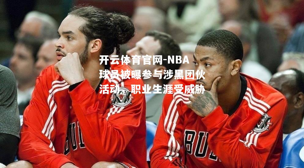 NBA球员被曝参与涉黑团伙活动，职业生涯受威胁